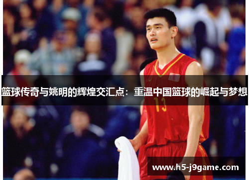 篮球传奇与姚明的辉煌交汇点：重温中国篮球的崛起与梦想